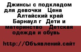 Джинсы с подкладом для девочки › Цена ­ 300 - Алтайский край, Барнаул г. Дети и материнство » Детская одежда и обувь   